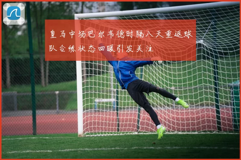 皇马中场巴尔韦德时隔八天重返球队合练状态回暖引发关注