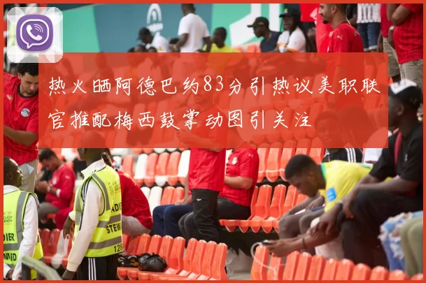 热火晒阿德巴约83分引热议美职联官推配梅西鼓掌动图引关注