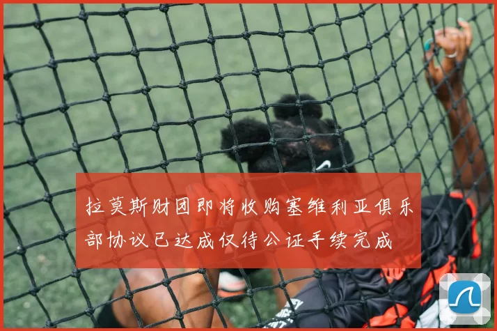拉莫斯财团即将收购塞维利亚俱乐部协议已达成仅待公证手续完成