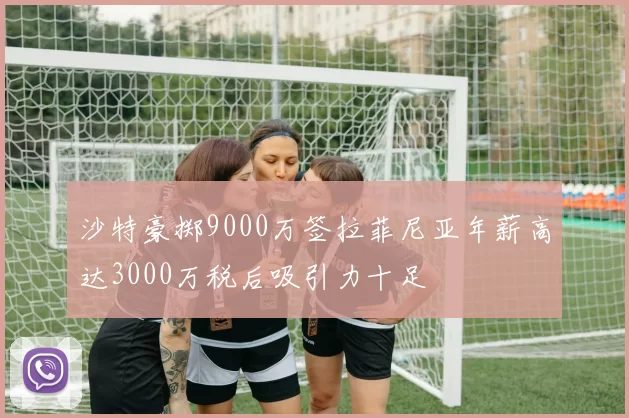 沙特豪掷9000万签拉菲尼亚年薪高达3000万税后吸引力十足