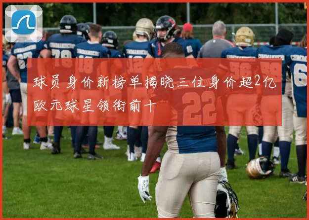 球员身价新榜单揭晓三位身价超2亿欧元球星领衔前十