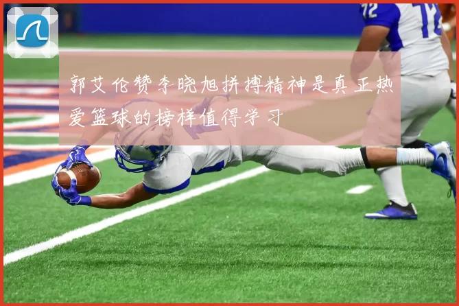 郭艾伦赞李晓旭拼搏精神是真正热爱篮球的榜样值得学习