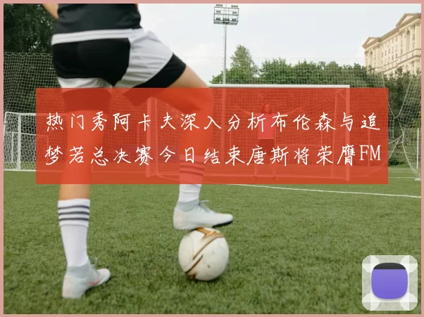 热门秀阿卡夫深入分析布伦森与追梦若总决赛今日结束唐斯将荣膺FMVP