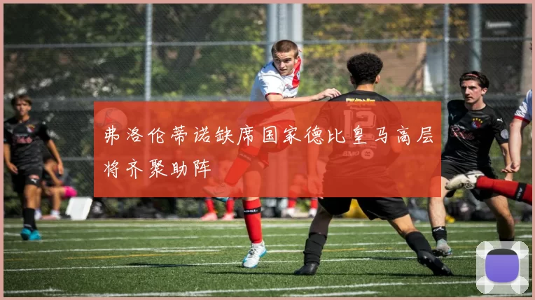 弗洛伦蒂诺缺席国家德比皇马高层将齐聚助阵