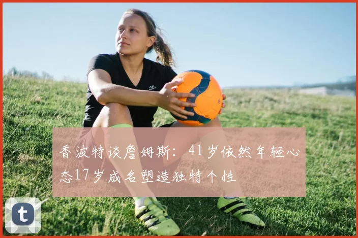 香波特谈詹姆斯：41岁依然年轻心态17岁成名塑造独特个性