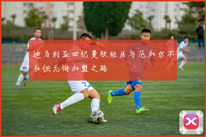迪马利亚回忆曼联经历与范加尔不和但无悔加盟之路