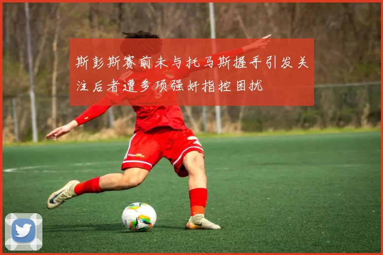 斯彭斯赛前未与托马斯握手引发关注后者遭多项强奸指控困扰
