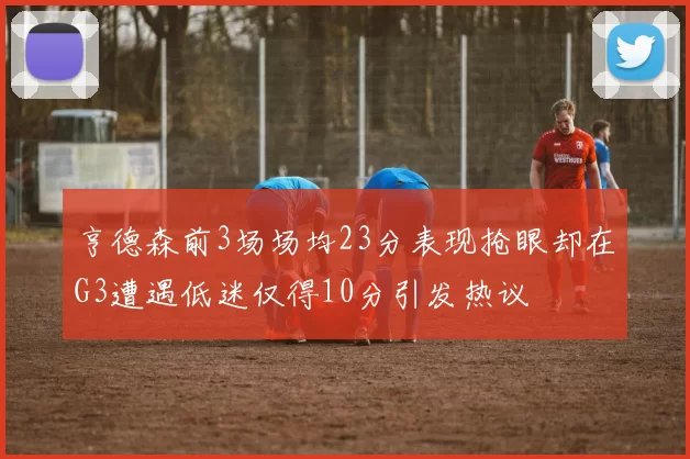 亨德森前3场场均23分表现抢眼却在G3遭遇低迷仅得10分引发热议