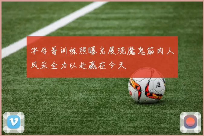 字母哥训练照曝光展现魔鬼筋肉人风采全力以赴赢在今天