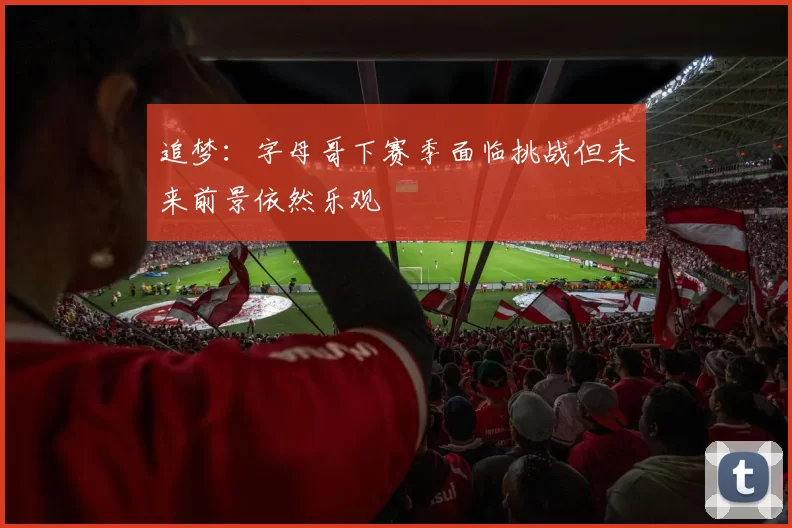 追梦：字母哥下赛季面临挑战但未来前景依然乐观
