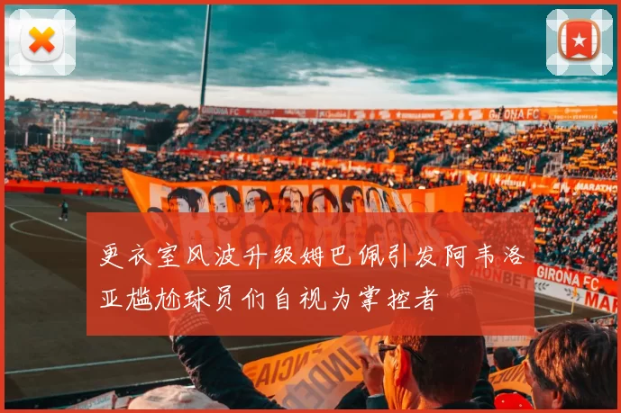 更衣室风波升级姆巴佩引发阿韦洛亚尴尬球员们自视为掌控者