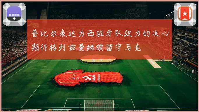 普比尔表达为西班牙队效力的决心期待格列兹曼继续留守马竞