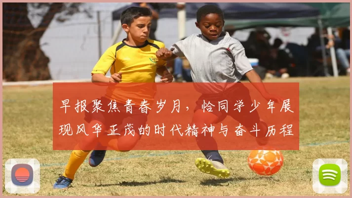 早报聚焦青春岁月，恰同学少年展现风华正茂的时代精神与奋斗历程