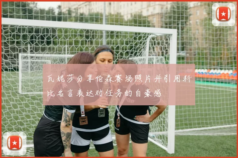 瓦妮莎分享伦森赛场照片并引用科比名言表达对任务的自豪感