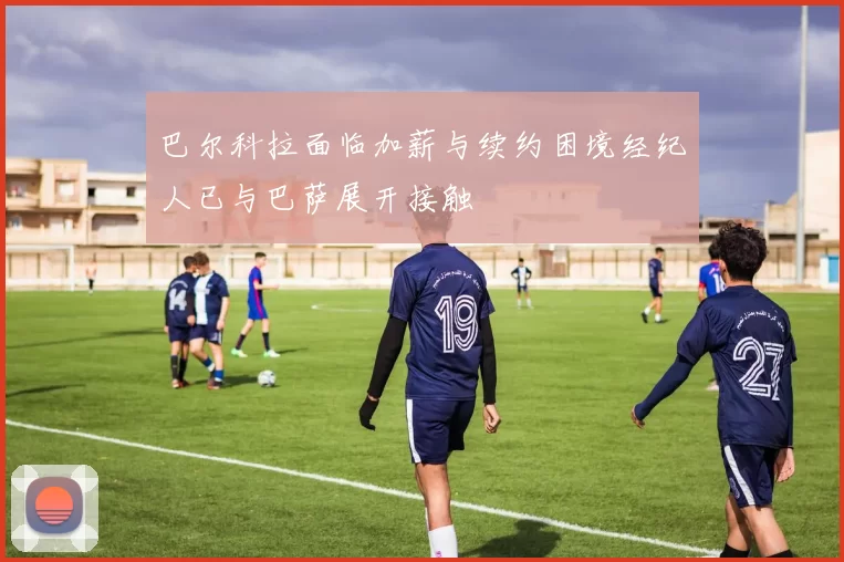 巴尔科拉面临加薪与续约困境经纪人已与巴萨展开接触