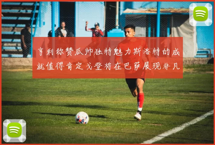 亨利称赞瓜帅独特魅力斯洛特的成就值得肯定戈登将在巴萨展现非凡才华