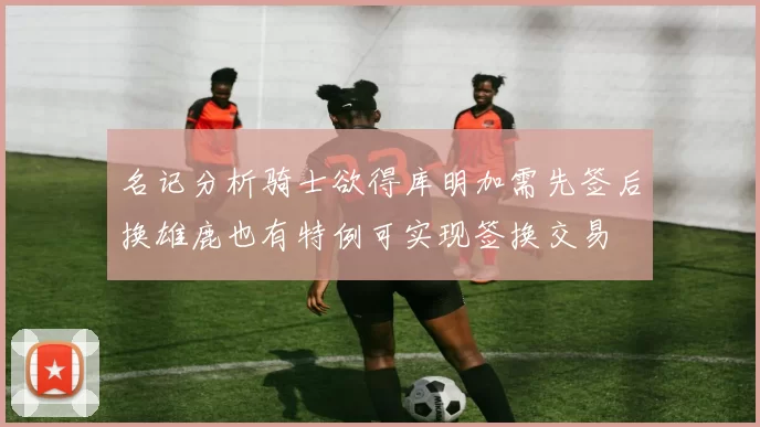 名记分析骑士欲得库明加需先签后换雄鹿也有特例可实现签换交易